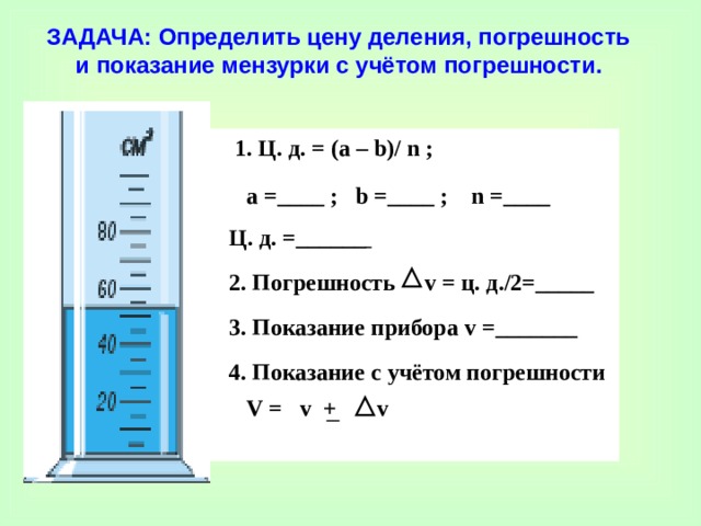 ЗАДАЧА: Определить цену деления, погрешность и показание мензурки с учётом погрешности.  1 .  Ц. д. = (a – b) / n ;   a =__ __  ; b =____ ; n =____  Ц. д. =___ _ __   2. Погрешность v = ц. д./2 =_____  3. Показание прибора v =_______  4. Показание с учётом погрешности  V =   v +  v  