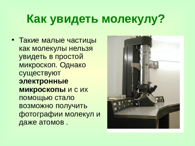 Как увидеть молекулу?  Такие малые частицы как молекулы нельзя увидеть в простой микроскоп. Однако существуют электронные микроскопы и с их помощью стало возможно получить фотографии молекул и даже атомов . 