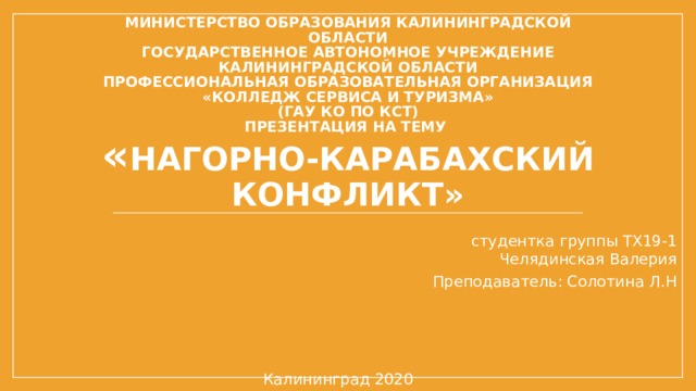 Министерство образования Калининградской области  государственное автономное учреждение  Калининградской области  профессиональная образовательная организация  «Колледж сервиса и туризма»  (ГАУ КО ПО КСТ)  Презентация на тему  « Нагорно-Карабахский конфликт» Автор презентации:  студентка группы ТХ19-1  Челядинская Валерия Преподаватель: Солотина Л.Н Калининград 2020 