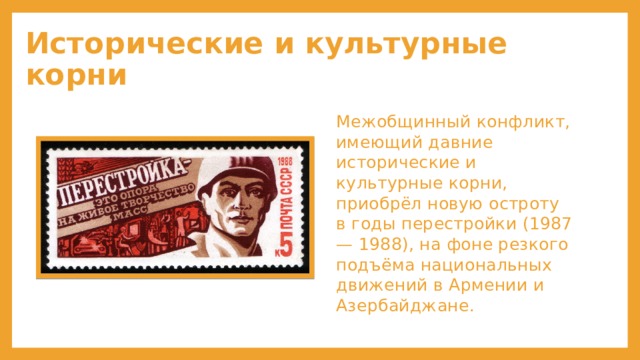 Исторические и культурные корни Межобщинный конфликт, имеющий давние исторические и культурные корни, приобрёл новую остроту в годы перестройки (1987— 1988), на фоне резкого подъёма национальных движений в Армении и Азербайджане. 