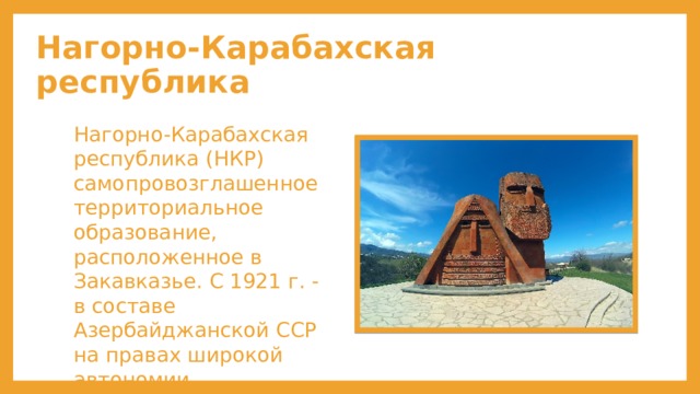 Нагорно-Карабахская республика Нагорно-Карабахская республика (НКР) самопровозглашенное территориальное образование, расположенное в Закавказье. С 1921 г. - в составе Азербайджанской ССР на правах широкой автономии. 