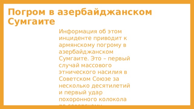 Погром в азербайджанском Сумгаите Информация об этом инциденте приводит к армянскому погрому в азербайджанском Сумгаите. Это – первый случай массового этнического насилия в Советском Союзе за несколько десятилетий и первый удар похоронного колокола по советскому единству. 
