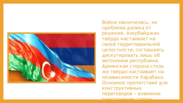 Война закончилась, но проблема далека от решения. Азербайджан твёрдо настаивает на своей территориальной целостности, соглашаясь дискутировать лишь об автономии республики. Армянская сторона столь же твёрдо настаивает на независимости Карабаха. Основное препятствие для конструктивных переговоров – взаимное ожесточение сторон. 
