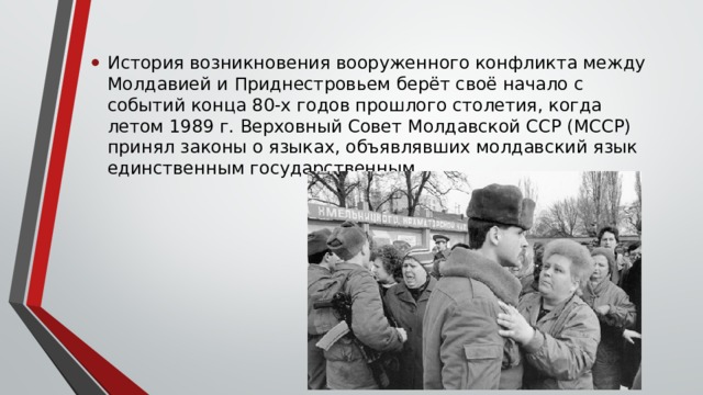 История возникновения вооруженного конфликта между Молдавией и Приднестровьем берёт своё начало с событий конца 80-х годов прошлого столетия, когда летом 1989 г. Верховный Совет Молдавской ССР (МССР) принял законы о языках, объявлявших молдавский язык единственным государственным. 