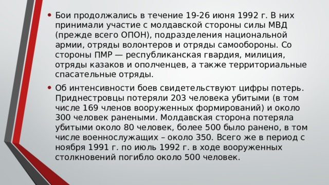 Бои продолжались в течение 19-26 июня 1992 г. В них принимали участие с молдавской стороны силы МВД (прежде всего ОПОН), подразделения национальной армии, отряды волонтеров и отряды самообороны. Со стороны ПМР — республиканская гвардия, милиция, отряды казаков и ополченцев, а также территориальные спасательные отряды. Об интенсивности боев свидетельствуют цифры потерь. Приднестровцы потеряли 203 человека убитыми (в том числе 169 членов вооруженных формирований) и около 300 человек ранеными. Молдавская сторона потеряла убитыми около 80 человек, более 500 было ранено, в том числе военнослужащих – около 350. Всего же в период с ноября 1991 г. по июль 1992 г. в ходе вооруженных столкновений погибло около 500 человек. 