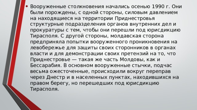 Вооруженные столкновения начались осенью 1990 г. Они были порождены, с одной стороны, силовым давлением на находящиеся на территории Приднестровья структурные подразделения органов внутренних дел и прокуратуры с тем, чтобы они перешли под юрисдикцию Тирасполя. С другой стороны, молдавская сторона предприняла попытки вооруженного проникновения на левобережье для защиты своих сторонников в органах власти и для демонстрации своих претензий на то, что Приднестровье — такая же часть Молдовы, как и Бессарабия. В основном вооруженные стычки, подчас весьма ожесточенные, происходили вокруг переправ через Днестр и в населенных пунктах, находившихся на правом берегу, но перешедших под юрисдикцию Тирасполя. 