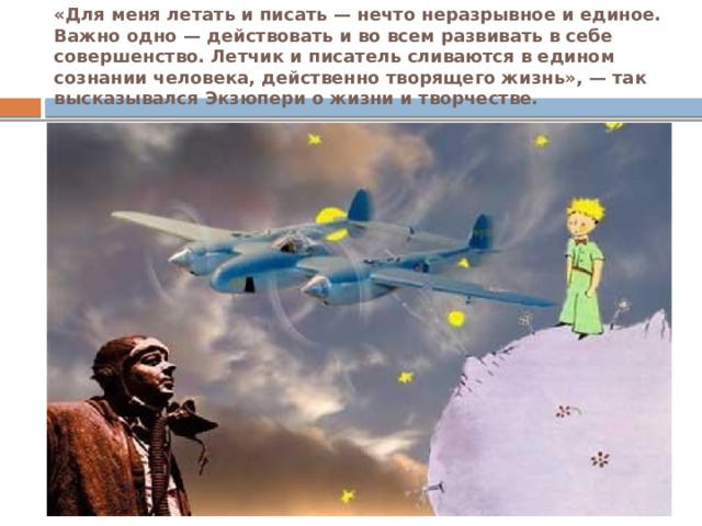 «Для меня летать и писать — нечто неразрывное и единое. Важно одно — действовать и во всем развивать в себе совершенство. Летчик и писатель сливаются в едином сознании человека, действенно творящего жизнь», — так высказывался Экзюпери о жизни и творчестве. 