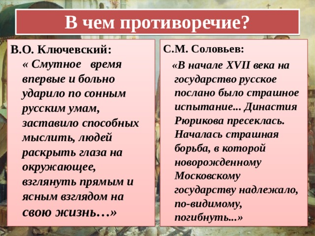 В чем противоречие? В.О. Ключевский: « Смутное   время  впервые и больно ударило по сонным русским умам, заставило способных мыслить, людей раскрыть глаза на окружающее, взглянуть прямым и ясным взглядом на свою жизнь…» С.М. Соловьев:  «В начале XVII века на государство русское послано было страшное испытание... Династия Рюрикова пресеклась. Началась страшная борьба, в которой новорожденному Московскому государству надлежало, по-видимому, погибнуть...» 