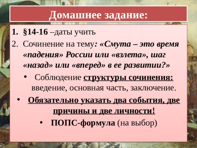 Домашнее задание: §14-16 –даты учить Сочинение на тему : «Смута – это время «падения» России или «взлета», шаг «назад» или «вперед» в ее развитии?» Соблюдение структуры сочинения: введение, основная часть, заключение. Обязательно указать два события, две причины и две личности! ПОПС-формула (на выбор)  