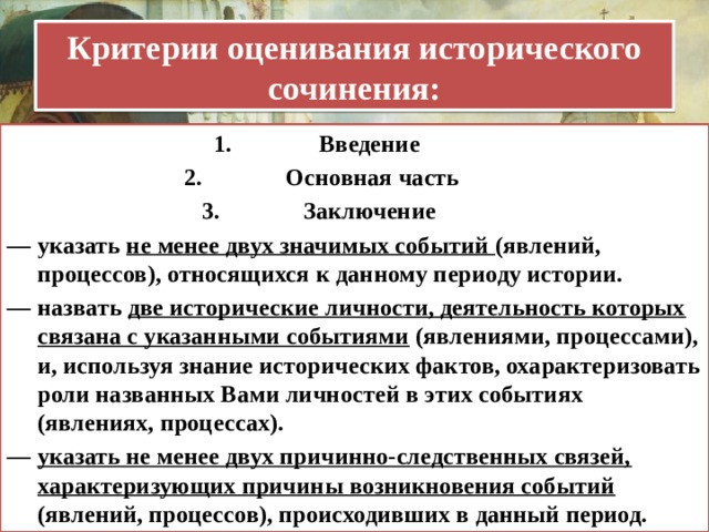 Критерии оценивания исторического сочинения: Введение  Основная часть Заключение — указать не менее двух значимых событий (явлений, процессов), относящихся к данному периоду истории. — назвать две исторические личности, деятельность которых связана с указанными событиями (явлениями, процессами), и, используя знание исторических фактов, охарактеризовать роли названных Вами личностей в этих событиях (явлениях, процессах). — указать не менее двух причинно-следственных связей, характеризующих причины возникновения событий (явлений, процессов), происходивших в данный период. 