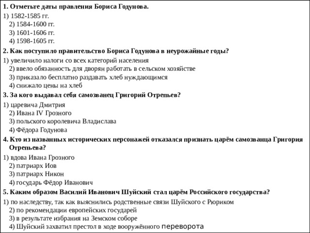 1.   Отметьте даты правления Бориса Годунова. 1) 1582-1585 гг.  2) 1584-1600 гг.  3) 1601-1606 гг.  4) 1598-1605 гг. 2.   Как поступило правительство Бориса Годунова в неурожай­ные годы? 1) увеличило налоги со всех категорий населения  2) ввело обязанность для дворян работать в сельском хо­зяйстве  3) приказало бесплатно раздавать хлеб нуждающимся  4) снижало цены на хлеб 3.   За кого выдавал себя самозванец Григорий Отрепьев? 1) царевича Дмитрия  2) Ивана IV Грозного  3) польского королевича Владислава  4) Фёдора Годунова 4.   Кто из названных исторических персонажей отказался при­знать царём самозванца Григория Отрепьева? 1) вдова Ивана Грозного  2) патриарх Иов  3) патриарх Никон  4) государь Фёдор Иванович 5.   Каким образом Василий Иванович Шуйский стал царём Российского государства? 1) по наследству, так как выяснились родственные связи Шуйского с Рюриком  2) по рекомендации европейских государей  3) в результате избрания на Земском соборе  4) Шуйский захватил престол в ходе вооружённого перево­рота 