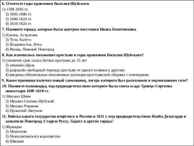 6.   Отметьте годы правления Василия Шуйского. 1) 1598-1605 гг.  2) 1605-1606 гг.  3) 1606-1610 гг.  4) 1610-1624 гг. 7.   Назовите города, которые были центром восстания Ивана Болотникова. 1) Казань, Астрахань  2) Тула, Калуга  3) Владивосток, Ялта  4) Рязань, Нижний Новгород 8.   Как изменилось положение крестьян в годы правления Ва­силия Шуйского? 1) увеличен срок сыска беглых крестьян до 15 лет  2) отменён оброк  3) разрешён свободный переход крестьян от одного хозяина к другому  4) введены обязательные письменные договоры крестьян­ской общины с помещиком 9.   Какое прозвище получил новый самозванец, лагерь которо­го был расположен в подмосковном селе? 10.   Назовите полководца, под предводительством которого была снята осада Троице-Сергиева монастыря 1609-1610 гг. 1) Михаил Шеин  2) Михаил Скопин-Шуйский  3) Михаил Романов  4) Прокопий Ляпунов 11.   Войска какого государства вторглись в Россию в 1611 г. под предводительством Якоба Делагарди и захватили Новгород, Старую Руссу, Ладогу и другие города ? 1) Франции  2) Монголии  3) Неаполитанского королевства  4) Швеции 