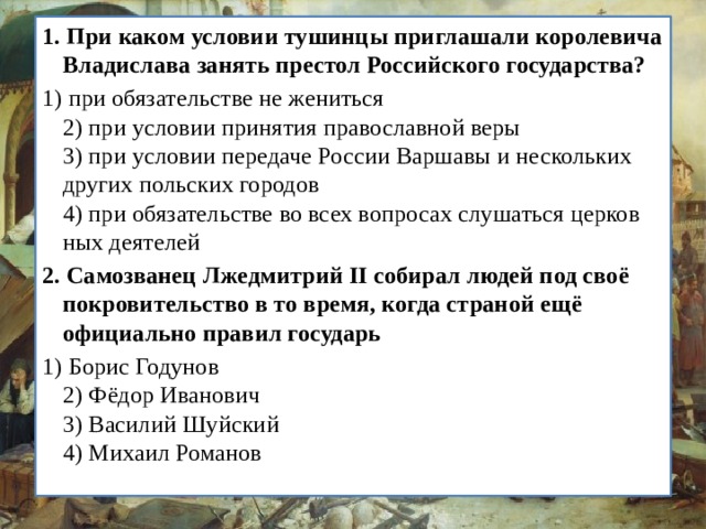 1.   При каком условии тушинцы приглашали королевича Вла­дислава занять престол Российского государства? 1) при обязательстве не жениться  2) при условии принятия православной веры  3) при условии передаче России Варшавы и нескольких других польских городов  4) при обязательстве во всех вопросах слушаться церков­ных деятелей 2.   Самозванец Лжедмитрий II собирал людей под своё покро­вительство в то время, когда страной ещё официально пра­вил государь 1) Борис Годунов  2) Фёдор Иванович  3) Василий Шуйский  4) Михаил Романов 
