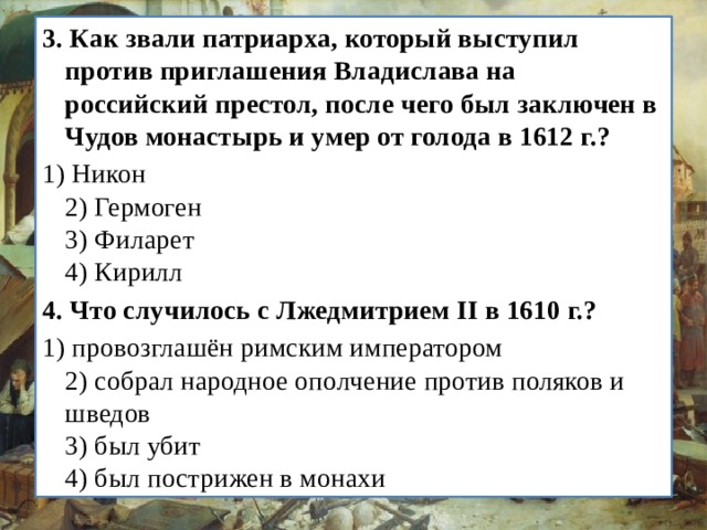 3.   Как звали патриарха, который выступил против приглаше­ния Владислава на российский престол, после чего был за­ключен в Чудов монастырь и умер от голода в 1612 г.? 1) Никон  2) Гермоген  3) Филарет  4) Кирилл 4.   Что случилось с Лжедмитрием II в 1610 г.? 1) провозглашён римским императором  2) собрал народное ополчение против поляков и шведов  3) был убит  4) был пострижен в монахи 