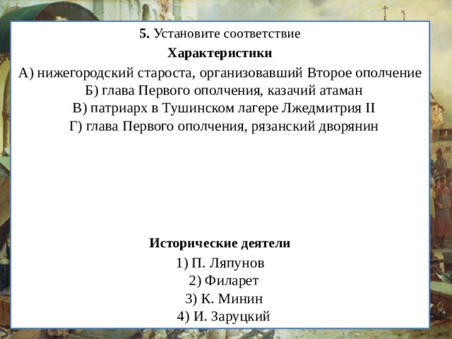 5.  Установите соответствие Характеристики А) нижегородский староста, организовавший Второе ополчение  Б) глава Первого ополчения, казачий атаман  В) патриарх в Тушинском лагере Лжедмитрия II  Г) глава Первого ополчения, рязанский дворянин Исторические деятели 1) П. Ляпунов  2) Филарет  3) К. Минин  4) И. Заруцкий  