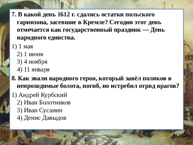 7.   В какой день 1612 г. сдались остатки польского гарнизона, засевшие в Кремле? Сегодня этот день отмечается как госу­дарственный праздник — День народного единства. 1) 1 мая  2) 1 июня  3) 4 ноября  4) 11 января 8.   Как звали народного героя, который завёл поляков в непро­ходимые болота, погиб, но истребил отряд врагов? 1) Андрей Курбский  2) Иван Болотников  3) Иван Сусанин  4) Денис Давыдов 