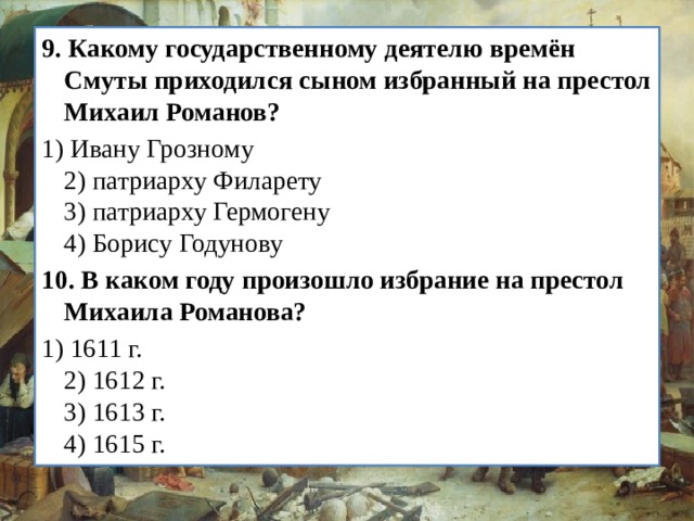 9.   Какому государственному деятелю времён Смуты прихо­дился сыном избранный на престол Михаил Романов? 1) Ивану Грозному  2) патриарху Филарету  3) патриарху Гермогену  4) Борису Годунову 10.   В каком году произошло избрание на престол Михаила Ро­манова? 1) 1611 г.  2) 1612 г.  3) 1613 г.  4) 1615 г. 