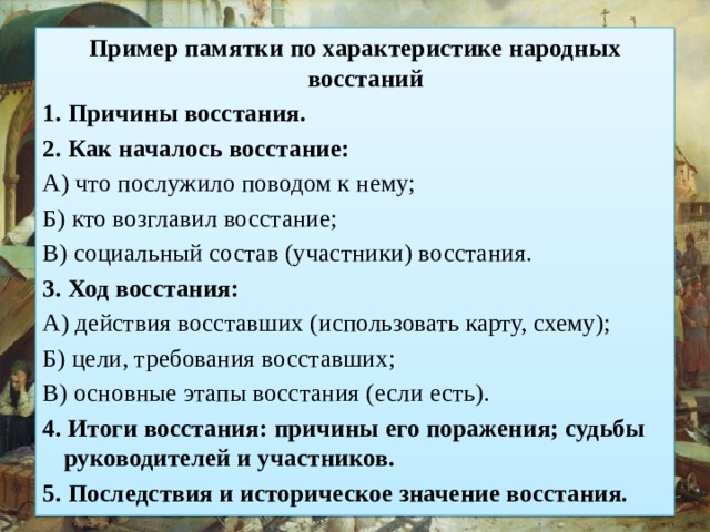 Пример памятки по характеристике народных восстаний 1. Причины восстания. 2. Как началось восстание: А) что послужило поводом к нему; Б) кто возглавил восстание; В) социальный состав (участники) восстания. 3. Ход восстания: А) действия восставших (использовать карту, схему); Б) цели, требования восставших; В) основные этапы восстания (если есть). 4. Итоги восстания: причины его поражения; судьбы руководителей и участников. 5. Последствия и историческое значение восстания. 