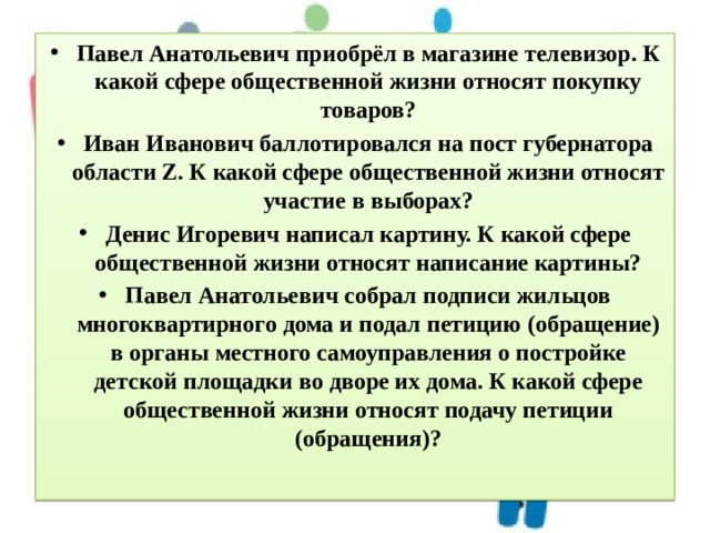 Павел Анатольевич приобрёл в магазине телевизор. К какой сфере общественной жизни относят покупку товаров? Иван Иванович баллотировался на пост губернатора области Z. К какой сфере общественной жизни относят участие в выборах? Денис Игоревич написал картину. К какой сфере общественной жизни относят написание картины? Павел Анатольевич собрал подписи жильцов многоквартирного дома и подал петицию (обращение) в органы местного самоуправления о постройке детской площадки во дворе их дома. К какой сфере общественной жизни относят подачу петиции (обращения)? 