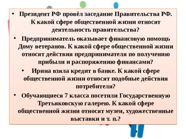 Президент РФ провёл заседание Правительства РФ. К какой сфере общественной жизни относят деятельность правительства? Предприниматель оказывает финансовую помощь Дому ветеранов. К какой сфере общественной жизни относят действия предпринимателя по получению прибыли и распоряжению финансами? Ирина взяла кредит в банке. К какой сфере общественной жизни относят подобные действия потребителя? Обучающиеся 7 класса посетили Государственную Третьяковскую галерею. К какой сфере общественной жизни относят музеи, художественные выставки и т. п.? 