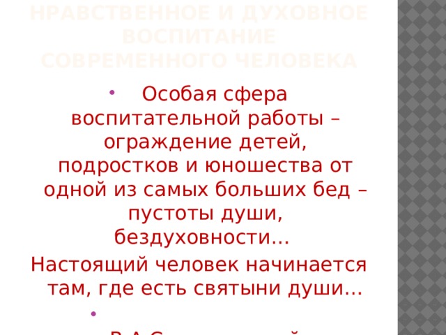 НРАВСТВЕННОЕ И ДУХОВНОЕ ВОСПИТАНИЕ СОВРЕМЕННОГО ЧЕЛОВЕКА  Особая сфера воспитательной работы – ограждение детей, подростков и юношества от одной из самых больших бед – пустоты души, бездуховности… Настоящий человек начинается там, где есть святыни души…  В.А.Сухомлинский 