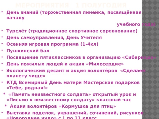 Мероприятия 1 полугодия День знаний (торжественная линейка, посвящённая началу  учебного года) Турслёт (традиционное спортивное соревнование) День самоуправления, День Учителя Осенняя игровая программа (1-4кл) Пушкинский бал Посвящение пятиклассников в организацию «Сибириада» День пожилых людей и акция «Милосердие» Экологический десант и акция волонтёров «Сделаем планету чище» КТД Всемирный День матери Мастерская подарков «Тебе, родная!»  * «Память неизвестного солдата» открытый урок и «Письмо к неизвестному солдату» классный час  * Акция волонтёров «Кормушка для птиц» Выставка поделок, украшений, сочинений, рисунков «Новогоднее чудо» с 1 по 11 класс Новогодний праздник «Наступает Новый год!» 
