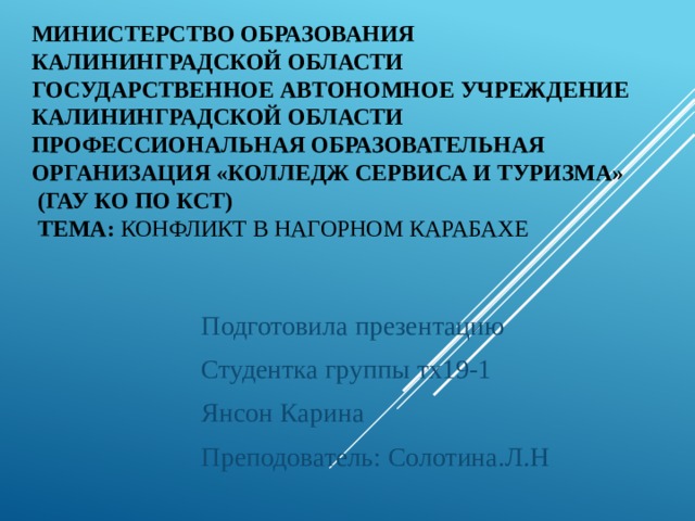 Министерство образования Калининградской области государственное автономное учреждение Калининградской области профессиональная образовательная организация «Колледж сервиса и туризма»  (ГАУ КО ПО КСТ)  тема: Конфликт в Нагорном Карабахе Подготовила презентацию Студентка группы тх19-1 Янсон Карина Преподователь: Солотина.Л.Н 