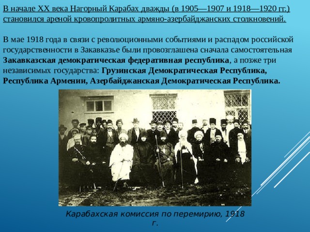 В начале XX века Нагорный Карабах дважды (в 1905—1907 и 1918—1920 гг.) становился ареной кровопролитных армяно-азербайджанских столкновений. В мае 1918 года в связи с революционными событиями и распадом российской государственности в Закавказье были провозглашена сначала самостоятельная Закавказская демократическая федеративная республика , а позже три независимых государства: Грузинская Демократическая Республика, Республика Армении, Азербайджанская Демократическая Республика. Карабахская комиссия по перемирию, 1918 г. 