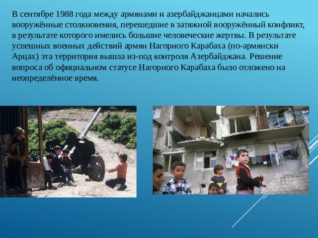 В сентябре 1988 года между армянами и азербайджанцами начались вооружённые столкновения, перешедшие в затяжной вооружённый конфликт, в результате которого имелись большие человеческие жертвы. В результате успешных военных действий армян Нагорного Карабаха (по-армянски Арцах) эта территория вышла из-под контроля Азербайджана. Решение вопроса об официальном статусе Нагорного Карабаха было отложено на неопределённое время. 