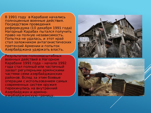 В 1991 году в Карабахе начались полноценные военные действия. Посредством проведения референдума (10 декабря 1991 года) Нагорный Карабах пытался получить право на полную независимость. Попытка не удалась, и этот край стал заложником антагонистических претензий Армении и попыток Азербайджана удержать власть. Результатом полномасштабных военных действий в Нагорном Карабахе 1991 года – начала 1992 года стал полный или частичный захват регулярными армянскими частями семи азербайджанских районов. Вслед за этим боевые операции с использованием самых современных систем оружия перекинулись на внутренний Азербайджан и армяно-азербайджанскую границу. 
