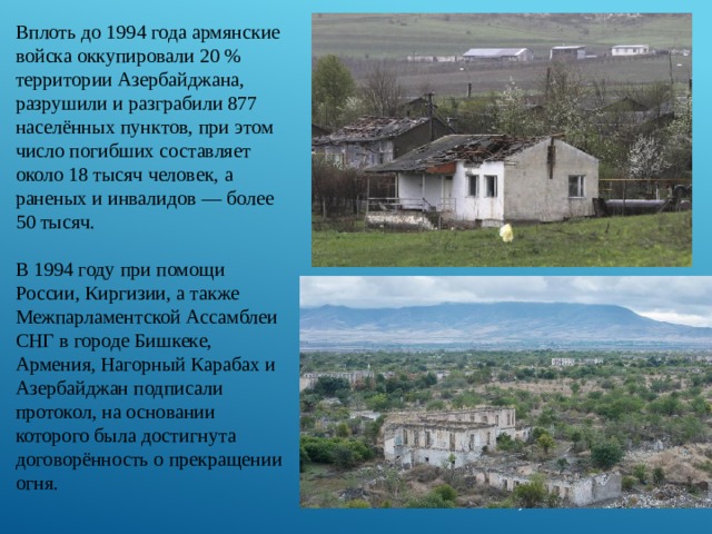 Вплоть до 1994 года армянские войска оккупировали 20 % территории Азербайджана, разрушили и разграбили 877 населённых пунктов, при этом число погибших составляет около 18 тысяч человек, а раненых и инвалидов — более 50 тысяч. В 1994 году при помощи России, Киргизии, а также Межпарламентской Ассамблеи СНГ в городе Бишкеке, Армения, Нагорный Карабах и Азербайджан подписали протокол, на основании которого была достигнута договорённость о прекращении огня. 