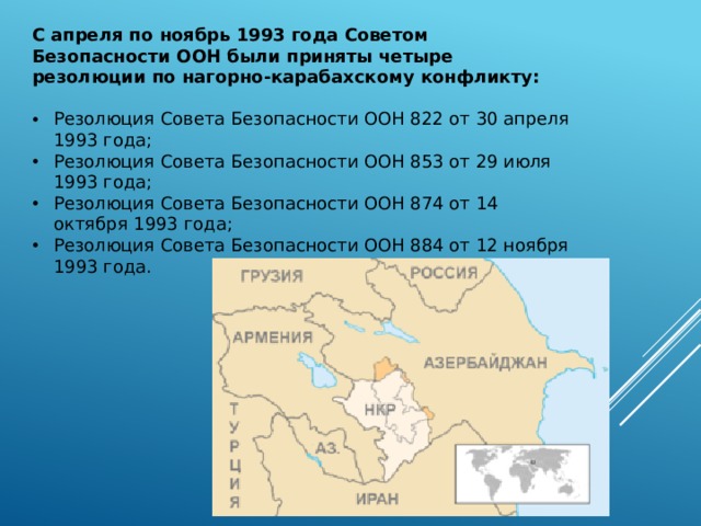 С апреля по ноябрь 1993 года Советом Безопасности ООН были приняты четыре резолюции по нагорно-карабахскому конфликту: Резолюция Совета Безопасности ООН 822 от 30 апреля 1993 года; Резолюция Совета Безопасности ООН 853 от 29 июля 1993 года; Резолюция Совета Безопасности ООН 874 от 14 октября 1993 года; Резолюция Совета Безопасности ООН 884 от 12 ноября 1993 года. 