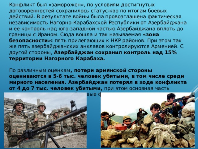 Конфликт был «заморожен», по условиям достигнутых договоренностей сохранилось статус-кво по итогам боевых действий. В результате войны была провозглашена фактическая независимость Нагорно-Карабахской Республики от Азербайджана и ее контроль над юго-западной частью Азербайджана вплоть до границы с Ираном. Сюда вошла и так называемая «зона безопасности»: пять прилегающих к НКР районов. При этом так же пять азербайджанских анклавов контролируются Арменией. С другой стороны, Азербайджан сохранил контроль над 15% территории Нагорного Карабаха. По различным оценкам , потери армянской стороны оцениваются в 5-6 тыс. человек убитыми, в том числе среди мирного населения. Азербайджан потерял в ходе конфликта от 4 до 7 тыс. человек убитыми, при этом основная часть потерь приходится на войсковые формирования. 