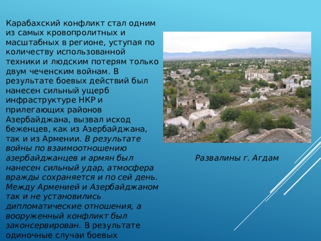 Карабахский конфликт стал одним из самых кровопролитных и масштабных в регионе, уступая по количеству использованной техники и людским потерям только двум чеченским войнам. В результате боевых действий был нанесен сильный ущерб инфраструктуре НКР и прилегающих районов Азербайджана, вызвал исход беженцев, как из Азербайджана, так и из Армении. В результате войны по взаимоотношению азербайджанцев и армян был нанесен сильный удар, атмосфера вражды сохраняется и по сей день. Между Арменией и Азербайджаном так и не установились дипломатические отношения, а вооруженный конфликт был законсервирован. В результате одиночные случаи боевых столкновений продолжаются на линии разграничения противоборствующих сторон и в нынешнее время. Развалины г. Агдам 