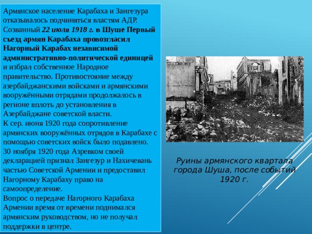 Армянское население Карабаха и Зангезура отказывалось подчиняться властям АДР. Созванный 22 июля 1918 г. в Шуше Первый съезд армян Карабаха провозгласил Нагорный Карабах независимой административно-политической единицей и избрал собственное Народное правительство. Противостояние между азербайджанскими войсками и армянскими вооружёнными отрядами продолжалось в регионе вплоть до установления в Азербайджане советской власти. К сер. июня 1920 года сопротивление армянских вооружённых отрядов в Карабахе с помощью советских войск было подавлено. 30 ноября 1920 года Азревком своей декларацией признал Зангезур и Нахичевань частью Советской Армении и предоставил Нагорному Карабаху право на самоопределение. Вопрос о передаче Нагорного Карабаха Армении время от времени поднимался армянским руководством, но не получал поддержки в центре. Руины армянского квартала города Шуша, после событий 1920 г. 