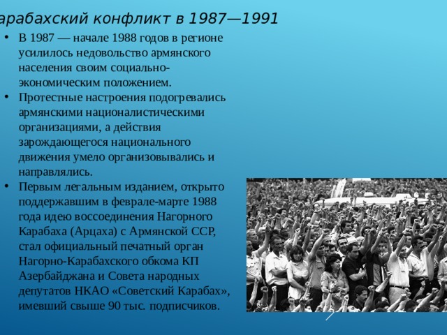 Карабахский конфликт в 1987—1991 В 1987 — начале 1988 годов в регионе усилилось недовольство армянского населения своим социально-экономическим положением. Протестные настроения подогревались армянскими националистическими организациями, а действия зарождающегося национального движения умело организовывались и направлялись. Первым легальным изданием, открыто поддержавшим в феврале-марте 1988 года идею воссоединения Нагорного Карабаха (Арцаха) с Армянской ССР, стал официальный печатный орган Нагорно-Карабахского обкома КП Азербайджана и Совета народных депутатов НКАО «Советский Карабах», имевший свыше 90 тыс. подписчиков. 