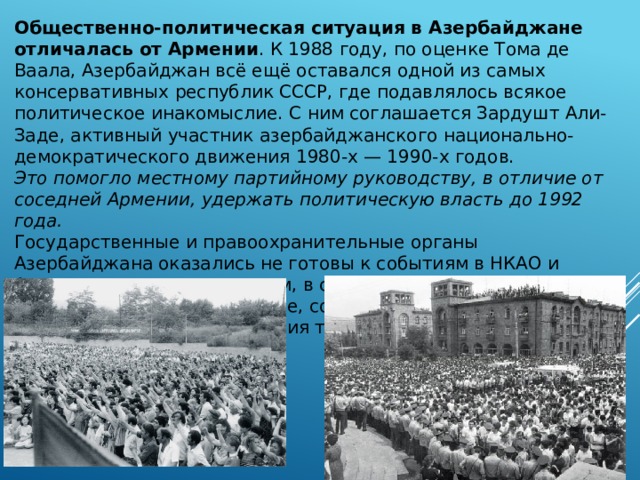 Общественно-политическая ситуация в Азербайджане отличалась от Армении . К 1988 году, по оценке Тома де Ваала, Азербайджан всё ещё оставался одной из самых консервативных республик СССР, где подавлялось всякое политическое инакомыслие. С ним соглашается Зардушт Али-Заде, активный участник азербайджанского национально-демократического движения 1980-х — 1990-х годов. Это помогло местному партийному руководству, в отличие от соседней Армении, удержать политическую власть до 1992 года. Государственные и правоохранительные органы Азербайджана оказались не готовы к событиям в НКАО и Армении, спровоцировавшим, в свою очередь, массовые выступления в Азербайджане, создавшие условия для неконтролируемого поведения толпы . 