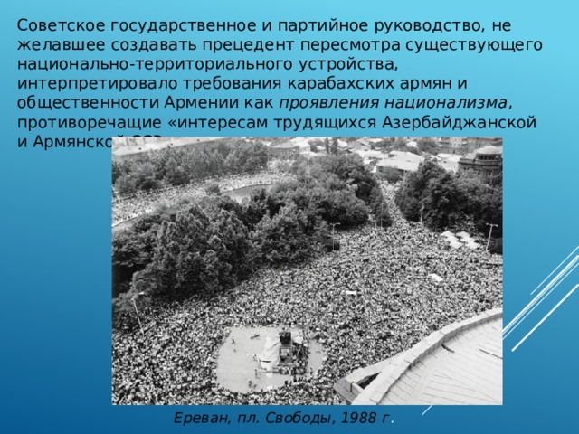 Советское государственное и партийное руководство, не желавшее создавать прецедент пересмотра существующего национально-территориального устройства, интерпретировало требования карабахских армян и общественности Армении как проявления национализма , противоречащие «интересам трудящихся Азербайджанской и Армянской ССР» Ереван, пл. Свободы, 1988 г . 