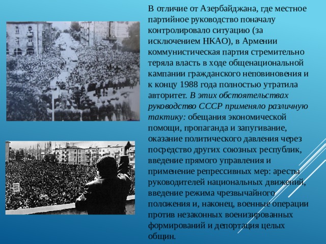 В отличие от Азербайджана, где местное партийное руководство поначалу контролировало ситуацию (за исключением НКАО), в Армении коммунистическая партия стремительно теряла власть в ходе общенациональной кампании гражданского неповиновения и к концу 1988 года полностью утратила авторитет. В этих обстоятельствах руководство СССР применяло различную тактику: обещания экономической помощи, пропаганда и запугивание, оказание политического давления через посредство других союзных республик, введение прямого управления и применение репрессивных мер: аресты руководителей национальных движений, введение режима чрезвычайного положения и, наконец, военные операции против незаконных военизированных формирований и депортация целых общин. 
