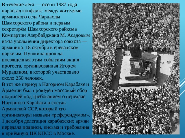 В течение лета — осени 1987 года нарастал конфликт между жителями армянского села Чардахлы Шамхорского района и первым секретарём Шамхорского райкома Компартии Азербайджана М. Асадовым из-за увольнения директора совхоза — армянина. 18 октября в ереванском парке им. Пушкина прошла посвящённая этим событиям акция протеста, организованная Игорем Мурадяном, в которой участвовало около 250 человек. В тот же период в Нагорном Карабахе и Армении был проведён массовый сбор подписей под требованием о передаче Нагорного Карабаха в состав Армянской ССР, который его организаторы назвали «референдумом». 1 декабря делегация карабахских армян передала подписи, письма и требования в приёмную ЦК КПСС в Москве. 