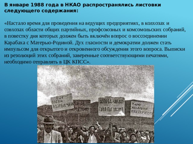 В январе 1988 года в НКАО распространялись листовки следующего содержания: «Настало время для проведения на ведущих предприятиях, в колхозах и совхозах области общих партийных, профсоюзных и комсомольских собраний, в повестку дня которых должен быть включён вопрос о воссоединении Карабаха с Матерью-Родиной. Дух гласности и демократии должен стать импульсом для открытого и откровенного обсуждения этого вопроса. Выписки из резолюций этих собраний, заверенные соответствующими печатями, необходимо отправлять в ЦК КПСС». 