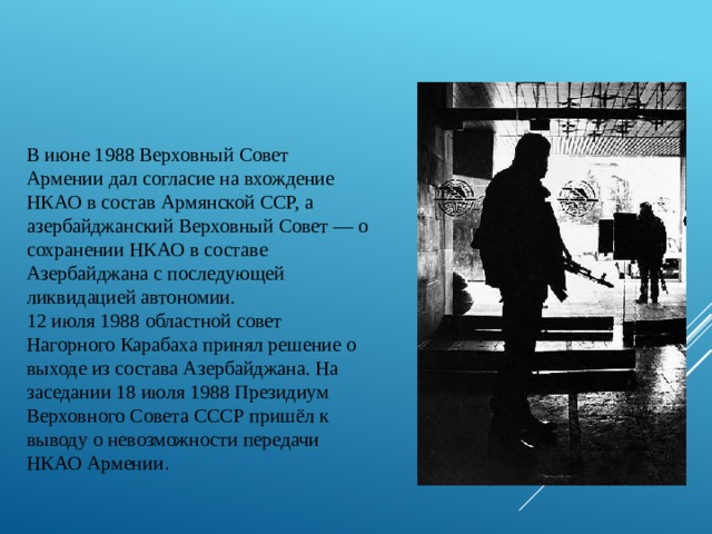 В июне 1988 Верховный Совет Армении дал согласие на вхождение НКАО в состав Армянской ССР, а азербайджанский Верховный Совет — о сохранении НКАО в составе Азербайджана с последующей ликвидацией автономии. 12 июля 1988 областной совет Нагорного Карабаха принял решение о выходе из состава Азербайджана. На заседании 18 июля 1988 Президиум Верховного Совета СССР пришёл к выводу о невозможности передачи НКАО Армении . 