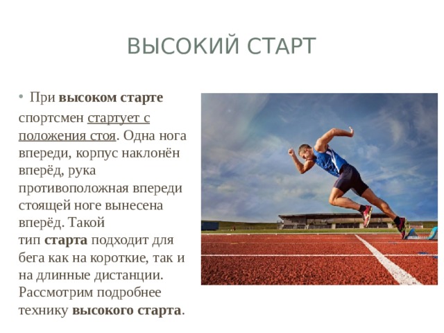 Высокий старт При высоком   старте   спортсмен стартует с положения стоя . Одна нога впереди, корпус наклонён вперёд, рука противоположная впереди стоящей ноге вынесена вперёд. Такой тип  старта  подходит для бега как на короткие, так и на длинные дистанции. Рассмотрим подробнее технику  высокого старта . 