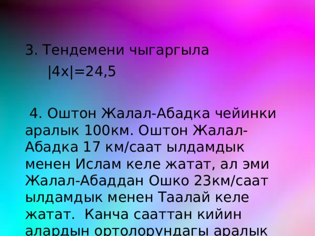 3. Тендемени чыгаргыла  |4x|=24,5  4. Оштон Жалал-Абадка чейинки аралык 100км. Оштон Жалал-Абадка 17 км/саат ылдамдык менен Ислам келе жатат, ал эми Жалал-Абаддан Ошко 23км/саат ылдамдык менен Таалай келе жатат. Канча сааттан кийин алардын ортолорундагы аралык 30км болот? 