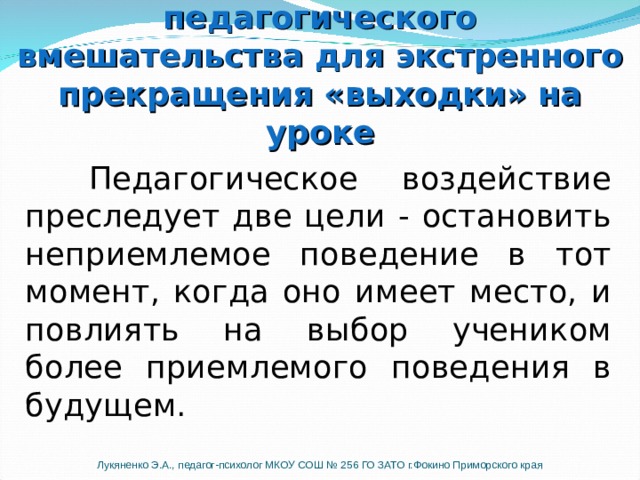  Педагогическое воздействие преследует две цели - остановить неприемлемое поведение в тот момент, когда оно имеет место, и повлиять на выбор учеником более приемлемого поведения в будущем. Шаг № 3.  Выбор техники педагогического вмешательства для экстренного прекращения «выходки» на уроке   Шаг № 3.  Выбор техники педагогического вмешательства для экстренного прекращения «выходки» на уроке Выбирая то или иное педагогическое вмешательство помните, что смысл истинного педагогического воздействия не наказание. Педагогическое воздействие преследует две цели - остановить неприемлемое поведение в тот момент, когда оно имеет место, и повлиять на выбор учеником более приемлемого поведения в будущем. Лукяненко Э.А., педагог-психолог МКОУ СОШ № 256 ГО ЗАТО г.Фокино Приморского края  