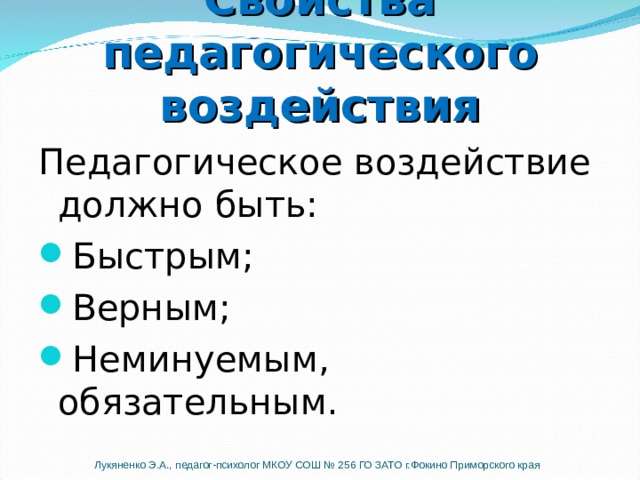 Свойства педагогического воздействия Педагогическое воздействие должно быть: Быстрым; Верным; Неминуемым, обязательным. Педагогическое воздействие должно быть «Быстрым» -но не значит импульсивным, спонтанным. Это ни в коем случае не должна быть агрессивная реакция. Она просто должна остановить проступок здесь и сейчас «Верным» - т.е. учитывающим истинную цель «плохого» поведения ребенка. Например, техника отсроченного реагирования подходит ученикам, ищущим власти, но не подходит ученикам, боящимся неудачи. Еще одно свойство педагогического воздействия - оно должно быть неминуемым, обязательным, неизбежным. Это означает, что учитель должен выдавать подходящую реакцию каждый раз, когда ученик совершает проступок. Лукяненко Э.А., педагог-психолог МКОУ СОШ № 256 ГО ЗАТО г.Фокино Приморского края  
