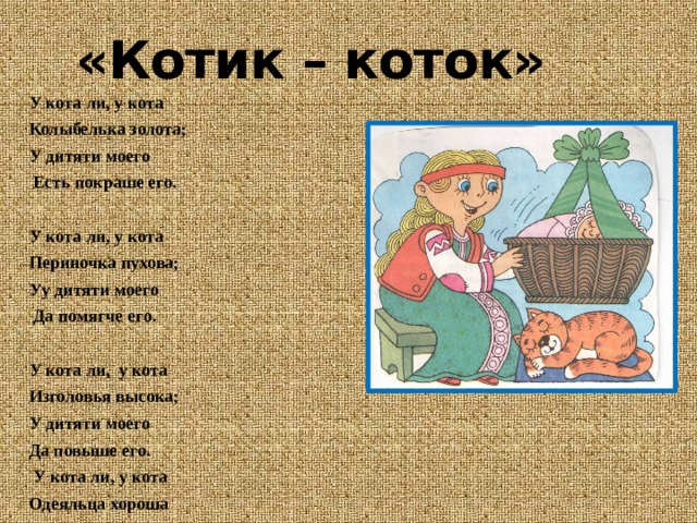 «Котик – коток» У кота ли, у кота Колыбелька золота; У дитяти моего   Есть покраше его.   У кота ли, у кота Периночка пухова; Уу дитяти моего   Да помягче его.   У кота ли, у кота Изголовья высока; У дитяти моего Да повыше его.   У кота ли, у кота Одеяльца хороша У дитяти моего   Есть получше его.   У кота ли, у кота Занавесочка чиста; У у дитяти моего   Есть почище его.   Есть почище его, Да покраше его! 