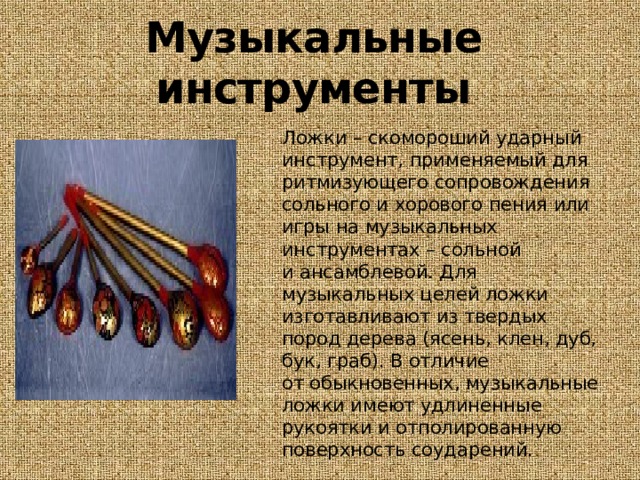 Музыкальные инструменты  Ложки – скомороший ударный инструмент, применяемый для ритмизующего сопровождения сольного и хорового пения или игры на музыкальных инструментах – сольной и ансамблевой. Для музыкальных целей ложки изготавливают из твердых пород дерева (ясень, клен, дуб, бук, граб). В отличие от обыкновенных, музыкальные ложки имеют удлиненные рукоятки и отполированную поверхность соударений. 