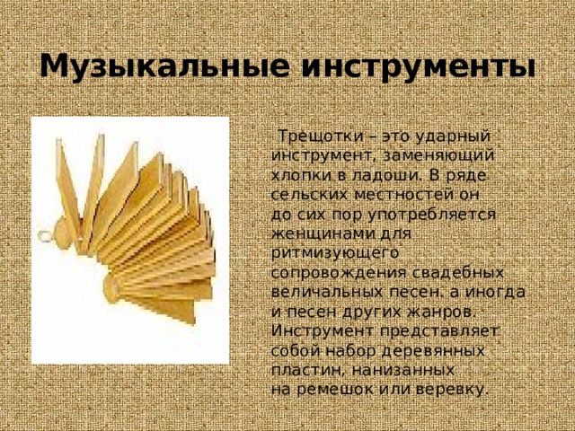 Музыкальные инструменты  Трещотки – это ударный инструмент, заменяющий хлопки в ладоши. В ряде сельских местностей он до сих пор употребляется женщинами для ритмизующего сопровождения свадебных величальных песен. а иногда и песен других жанров. Инструмент представляет собой набор деревянных пластин, нанизанных на ремешок или веревку. 