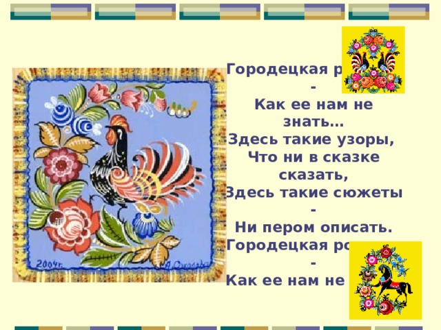 Городецкая роспись -  Как ее нам не знать…  Здесь такие узоры,  Что ни в сказке сказать,  Здесь такие сюжеты -  Ни пером описать.  Городецкая роспись -  Как ее нам не знать. 